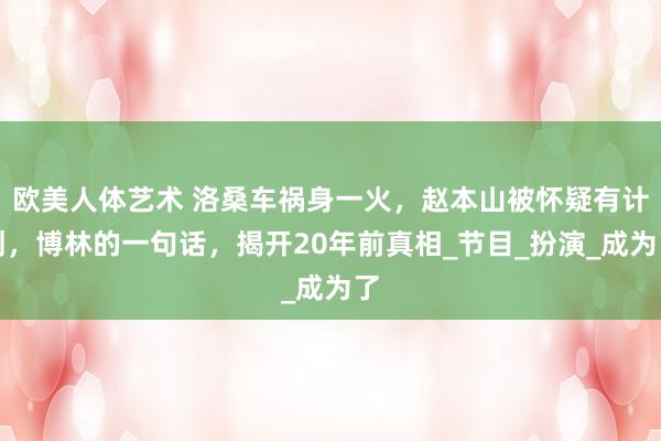 欧美人体艺术 洛桑车祸身一火，赵本山被怀疑有计划，博林的一句话，揭开20年前真相_节目_扮演_成为了