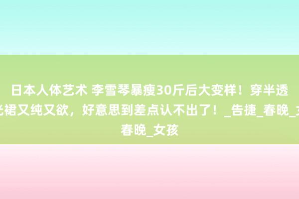 日本人体艺术 李雪琴暴瘦30斤后大变样！穿半透鎏光裙又纯又欲，好意思到差点认不出了！_告捷_春晚_女孩