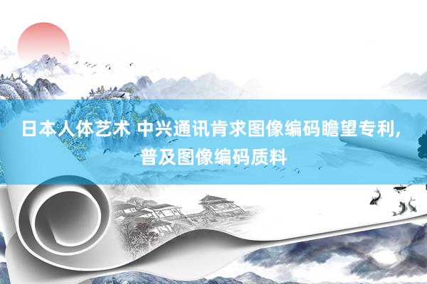 日本人体艺术 中兴通讯肯求图像编码瞻望专利, 普及图像编码质料