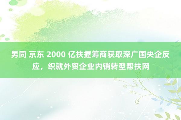 男同 京东 2000 亿扶握筹商获取深广国央企反应，织就外贸企业内销转型帮扶网