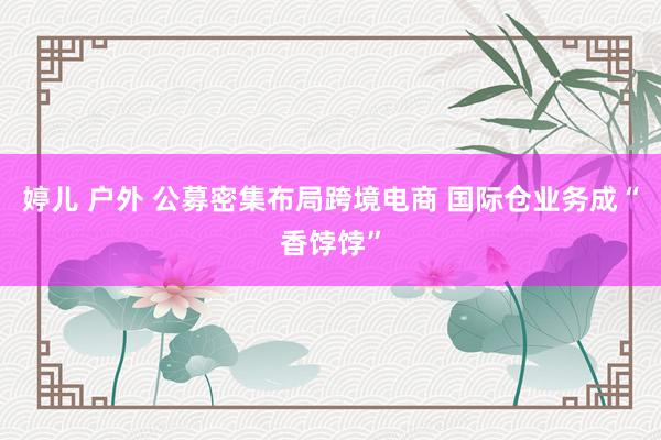婷儿 户外 公募密集布局跨境电商 国际仓业务成“香饽饽”