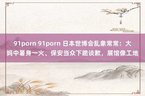 91porn 91porn 日本世博会乱象常常：大妈中暑身一火、保安当众下跪谈歉，展馆像工地