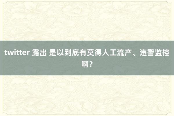 twitter 露出 是以到底有莫得人工流产、违警监控啊？