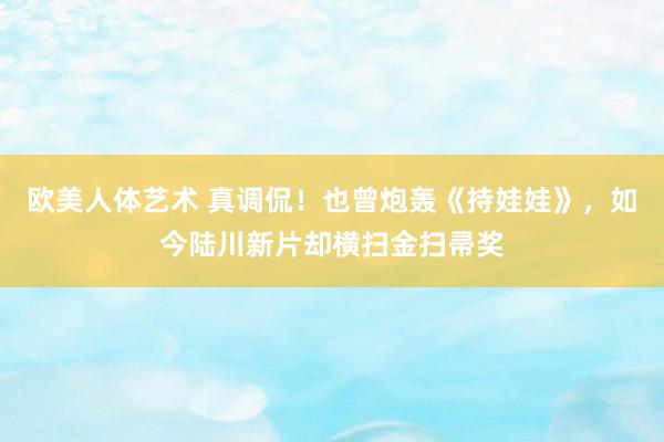 欧美人体艺术 真调侃！也曾炮轰《持娃娃》，如今陆川新片却横扫金扫帚奖