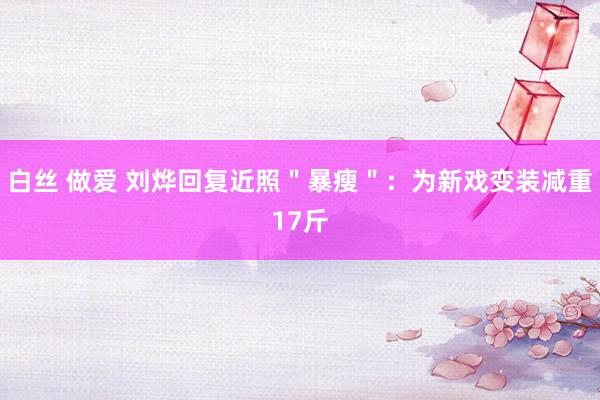 白丝 做爱 刘烨回复近照＂暴瘦＂：为新戏变装减重17斤