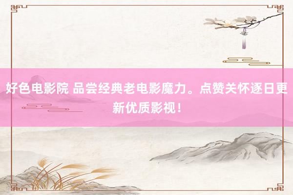 好色电影院 品尝经典老电影魔力。点赞关怀逐日更新优质影视！
