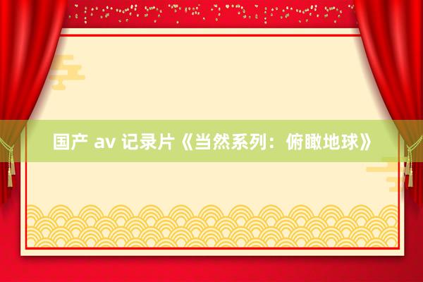 国产 av 记录片《当然系列：俯瞰地球》