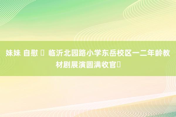 妹妹 自慰 ‌临沂北园路小学东岳校区一二年龄教材剧展演圆满收官‌