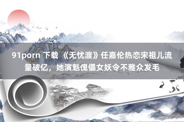 91porn 下载 《无忧渡》任嘉伦热恋宋祖儿流量破亿，她演魁傀儡女妖令不雅众发毛