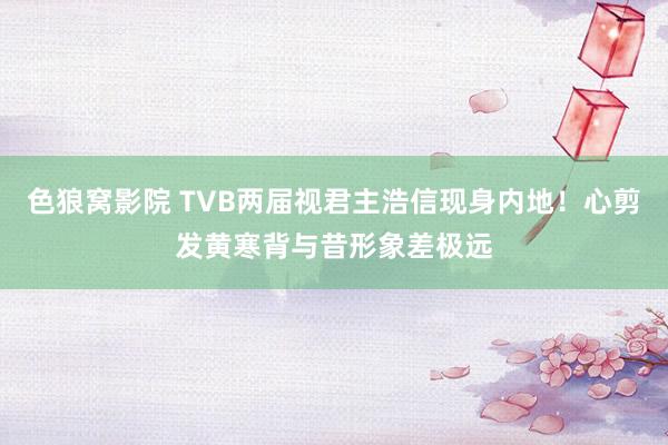 色狼窝影院 TVB两届视君主浩信现身内地！心剪发黄寒背与昔形象差极远